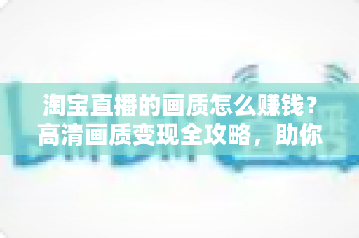 淘宝直播的画质怎么赚钱?高清画质变现全攻略,助你打造高收益直播间 淘宝直播的画质怎么赚钱?高清画质变现全攻略,助你打造高收益直播间