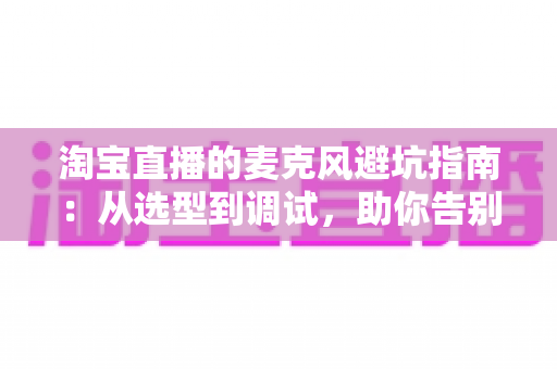 淘宝直播的麦克风避坑指南:从选型到调试,助你告别“杂音翻车”现场 淘宝直播的麦克风避坑指南:从选型到调试,助你告别“杂音翻车”现场