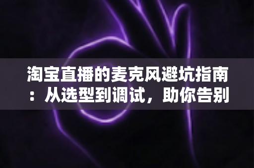 淘宝直播的麦克风避坑指南:从选型到调试,助你告别“杂音翻车”现场 淘宝直播的麦克风避坑指南:从选型到调试,助你告别“杂音翻车”现场