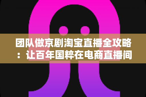 团队做京剧淘宝直播全攻略:让百年国粹在电商直播间焕发新生的运营指南 团队做京剧淘宝直播全攻略:让百年国粹在电商直播间焕发新生的运营指南
