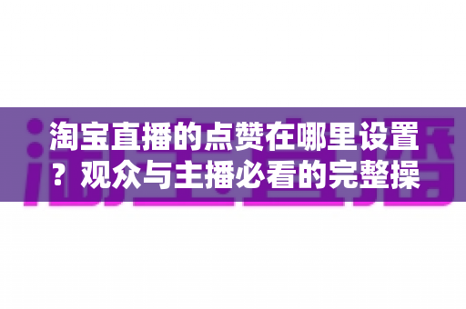 淘宝直播的点赞在哪里设置？观众与主播必看的完整操作指南