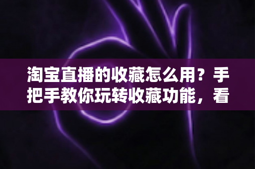 淘宝直播的收藏怎么用？手把手教你玩转收藏功能，看播购物更省心