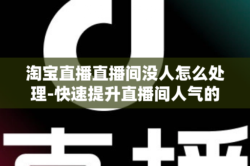 淘宝直播直播间没人怎么处理-快速提升直播间人气的实战运营指南 淘宝直播直播间没人怎么处理-快速提升直播间人气的实战运营指南