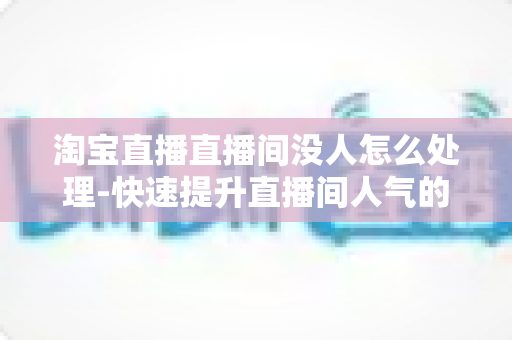 淘宝直播直播间没人怎么处理-快速提升直播间人气的实战运营指南 淘宝直播直播间没人怎么处理-快速提升直播间人气的实战运营指南