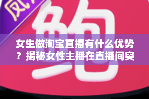 女生做淘宝直播有什么优势?揭秘女性主播在直播间突围成功的六大核心竞争力 女生做淘宝直播有什么优势?揭秘女性主播在直播间突围成功的六大核心竞争力