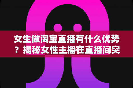 女生做淘宝直播有什么优势?揭秘女性主播在直播间突围成功的六大核心竞争力 女生做淘宝直播有什么优势?揭秘女性主播在直播间突围成功的六大核心竞争力
