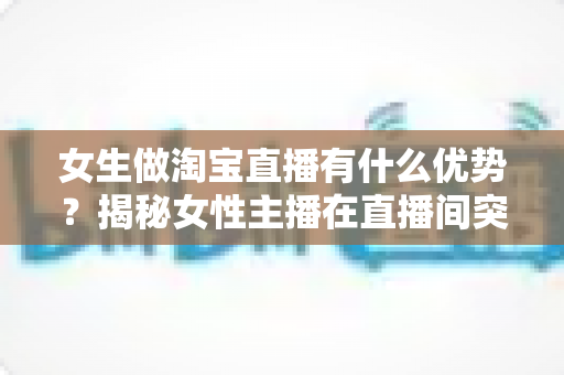 女生做淘宝直播有什么优势?揭秘女性主播在直播间突围成功的六大核心竞争力 女生做淘宝直播有什么优势?揭秘女性主播在直播间突围成功的六大核心竞争力