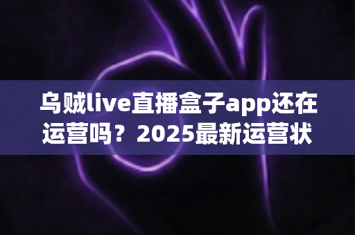 乌贼live直播盒子app还在运营吗？2025最新运营状态、原因分析与替代方案全指南