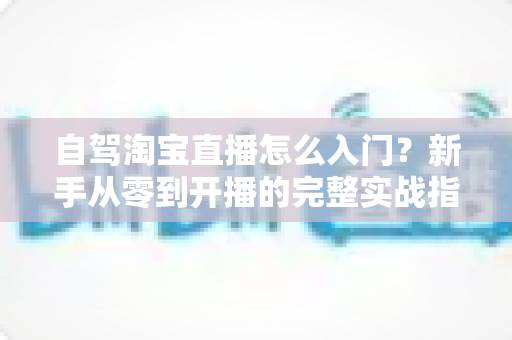 自驾淘宝直播怎么入门?新手从零到开播的完整实战指南 自驾淘宝直播怎么入门?新手从零到开播的完整实战指南