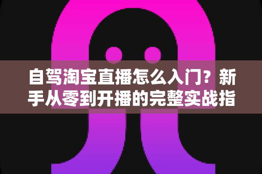 自驾淘宝直播怎么入门?新手从零到开播的完整实战指南 自驾淘宝直播怎么入门?新手从零到开播的完整实战指南