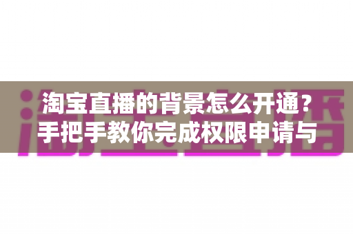 淘宝直播的背景怎么开通?手把手教你完成权限申请与背景设置全流程 淘宝直播的背景怎么开通?手把手教你完成权限申请与背景设置全流程