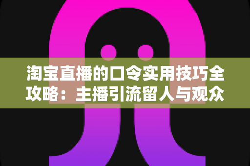 淘宝直播的口令实用技巧全攻略：主播引流留人与观众抢福利一文讲透