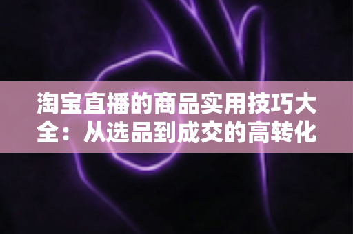 淘宝直播的商品实用技巧大全：从选品到成交的高转化实战指南