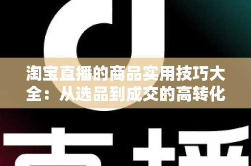 淘宝直播的商品实用技巧大全：从选品到成交的高转化实战指南
