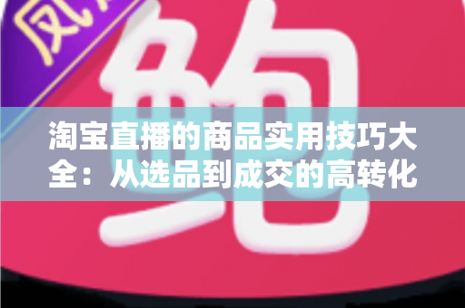 淘宝直播的商品实用技巧大全：从选品到成交的高转化实战指南