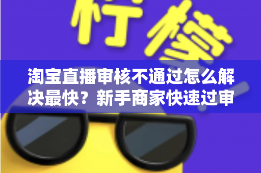 淘宝直播审核不通过怎么解决最快?新手商家快速过审全攻略 淘宝直播审核不通过怎么解决最快?新手商家快速过审全攻略