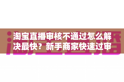 淘宝直播审核不通过怎么解决最快?新手商家快速过审全攻略 淘宝直播审核不通过怎么解决最快?新手商家快速过审全攻略