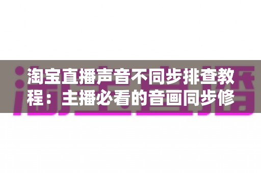 淘宝直播声音不同步排查教程：主播必看的音画同步修复全攻略