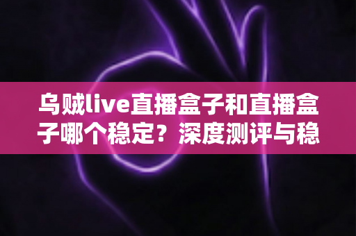 乌贼live直播盒子和直播盒子哪个稳定?深度测评与稳定性选购全指南 乌贼live直播盒子和直播盒子哪个稳定?深度测评与稳定性选购全指南