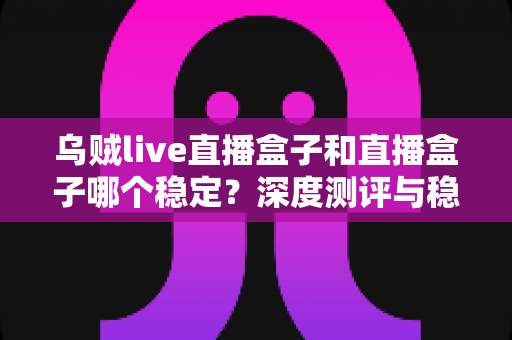 乌贼live直播盒子和直播盒子哪个稳定?深度测评与稳定性选购全指南 乌贼live直播盒子和直播盒子哪个稳定?深度测评与稳定性选购全指南