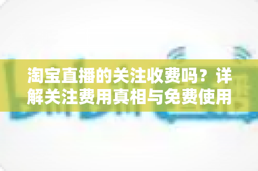 淘宝直播的关注收费吗?详解关注费用真相与免费使用全攻略 淘宝直播的关注收费吗?详解关注费用真相与免费使用全攻略