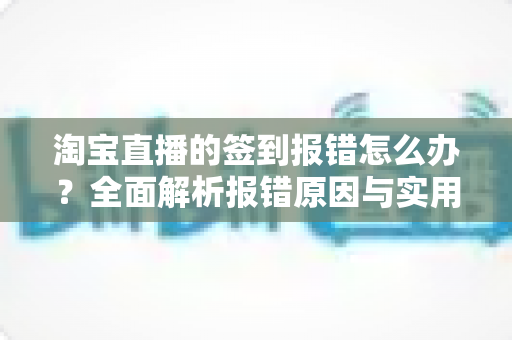 淘宝直播的签到报错怎么办?全面解析报错原因与实用解决方案指南 淘宝直播的签到报错怎么办?全面解析报错原因与实用解决方案指南
