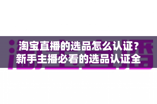 淘宝直播的选品怎么认证？新手主播必看的选品认证全流程与实战攻略