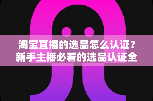 淘宝直播的选品怎么认证？新手主播必看的选品认证全流程与实战攻略