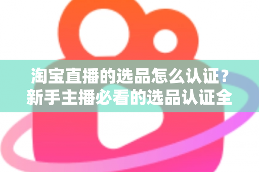 淘宝直播的选品怎么认证？新手主播必看的选品认证全流程与实战攻略