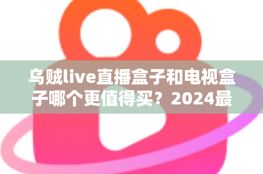 乌贼live直播盒子和电视盒子哪个更值得买？2024最新选购指南，看完不踩坑