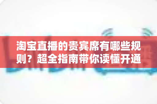 淘宝直播的贵宾席有哪些规则?超全指南带你读懂开通条件、定价标准与退款政策 淘宝直播的贵宾席有哪些规则?超全指南带你读懂开通条件、定价标准与退款政策