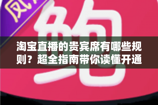 淘宝直播的贵宾席有哪些规则？超全指南带你读懂开通条件、定价标准与退款政策