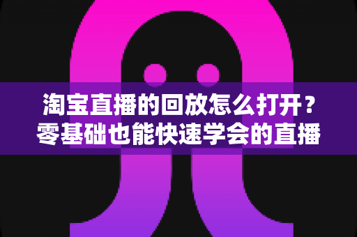 淘宝直播的回放怎么打开？零基础也能快速学会的直播回放观看全攻略