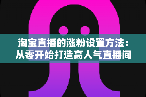 淘宝直播的涨粉设置方法：从零开始打造高人气直播间的完整指南