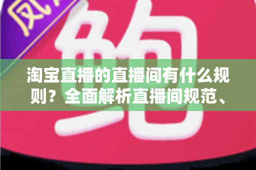 淘宝直播的直播间有什么规则？全面解析直播间规范、禁令与运营指南