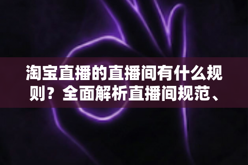 淘宝直播的直播间有什么规则？全面解析直播间规范、禁令与运营指南