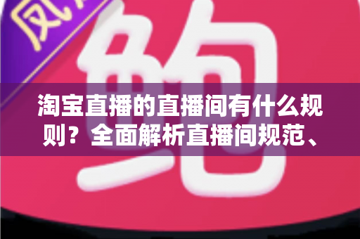 淘宝直播的直播间有什么规则？全面解析直播间规范、禁令与运营指南