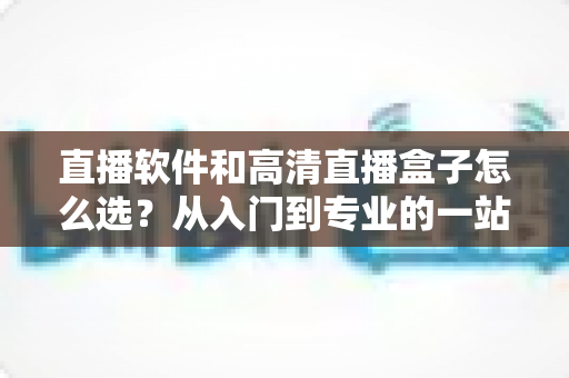 直播软件和高清直播盒子怎么选？从入门到专业的一站式选购指南