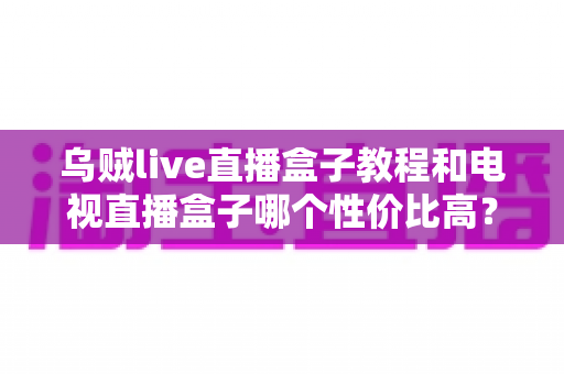 乌贼live直播盒子教程和电视直播盒子哪个性价比高？新手入门与选购全攻略