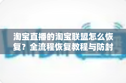 淘宝直播的淘宝联盟怎么恢复？全流程恢复教程与防封实用指南