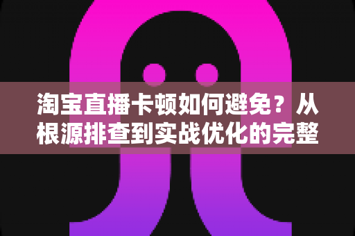 淘宝直播卡顿如何避免?从根源排查到实战优化的完整解决方案 淘宝直播卡顿如何避免?从根源排查到实战优化的完整解决方案