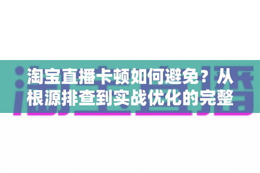 淘宝直播卡顿如何避免?从根源排查到实战优化的完整解决方案 淘宝直播卡顿如何避免?从根源排查到实战优化的完整解决方案