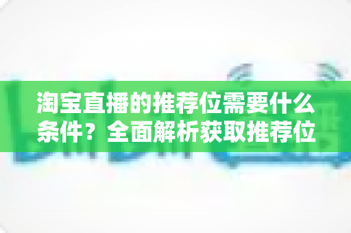 淘宝直播的推荐位需要什么条件？全面解析获取推荐位的资格门槛与实战运营指南