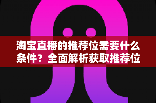 淘宝直播的推荐位需要什么条件？全面解析获取推荐位的资格门槛与实战运营指南