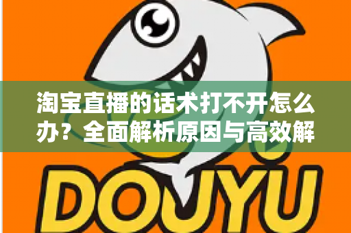 淘宝直播的话术打不开怎么办?全面解析原因与高效解决方案 淘宝直播的话术打不开怎么办?全面解析原因与高效解决方案