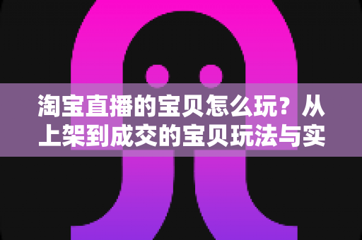 淘宝直播的宝贝怎么玩?从上架到成交的宝贝玩法与实战技巧全解析 淘宝直播的宝贝怎么玩?从上架到成交的宝贝玩法与实战技巧全解析