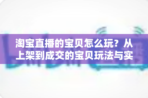 淘宝直播的宝贝怎么玩?从上架到成交的宝贝玩法与实战技巧全解析 淘宝直播的宝贝怎么玩?从上架到成交的宝贝玩法与实战技巧全解析