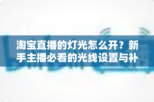 淘宝直播的灯光怎么开?新手主播必看的光线设置与补光灯布光全攻略 淘宝直播的灯光怎么开?新手主播必看的光线设置与补光灯布光全攻略
