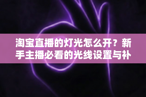 淘宝直播的灯光怎么开?新手主播必看的光线设置与补光灯布光全攻略 淘宝直播的灯光怎么开?新手主播必看的光线设置与补光灯布光全攻略