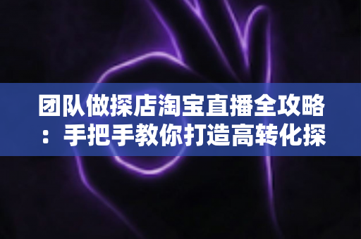 团队做探店淘宝直播全攻略：手把手教你打造高转化探店直播团队，抢占本地生活带货新风口